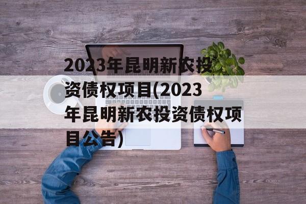 2023年昆明新农投资债权项目(2023年昆明新农投资债权项目公告)