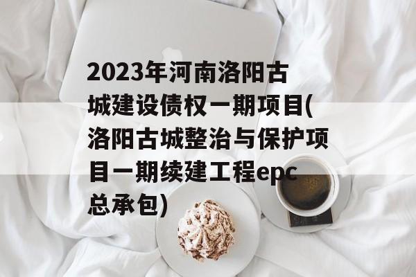 2023年河南洛阳古城建设债权一期项目(洛阳古城整治与保护项目一期续建工程epc总承包)