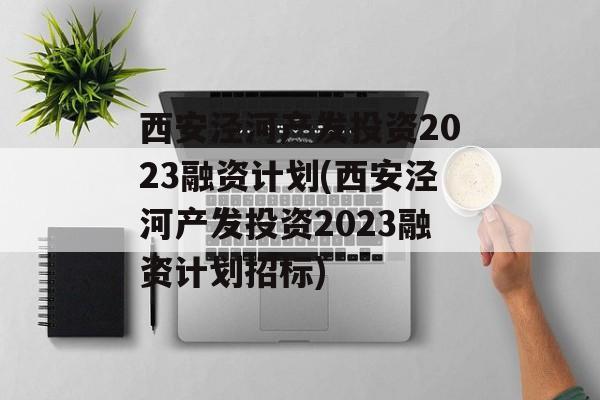 西安泾河产发投资2023融资计划(西安泾河产发投资2023融资计划招标)