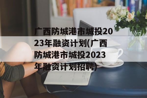 广西防城港市城投2023年融资计划(广西防城港市城投2023年融资计划招聘)