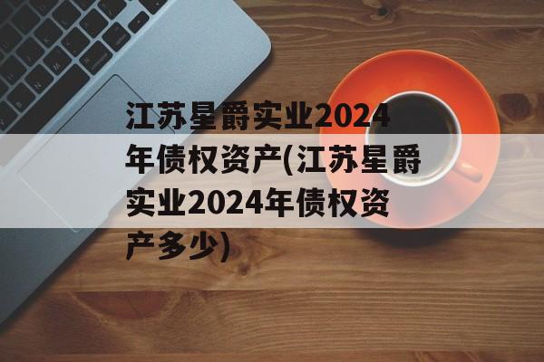 江苏星爵实业2024年债权资产(江苏星爵实业2024年债权资产多少)