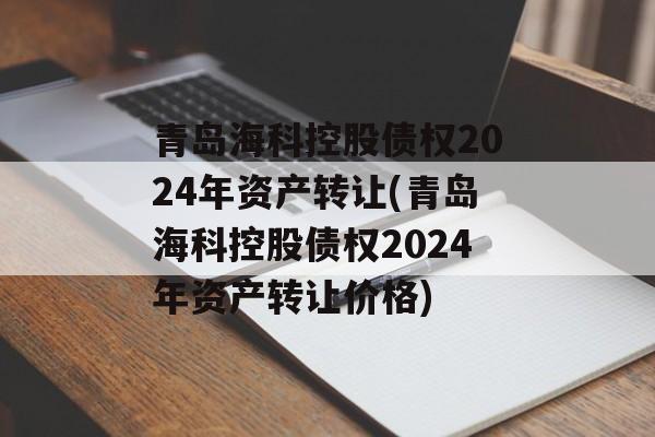 青岛海科控股债权2024年资产转让(青岛海科控股债权2024年资产转让价格)