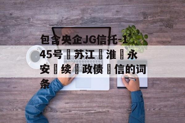 包含央企JG信托-145号‮苏江‬淮‮永安‬续‮政债‬信的词条
