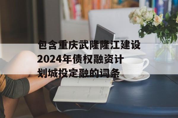 包含重庆武隆隆江建设2024年债权融资计划城投定融的词条