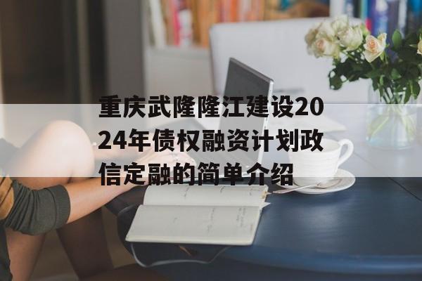 重庆武隆隆江建设2024年债权融资计划政信定融的简单介绍