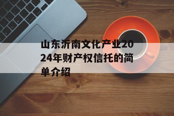 山东沂南文化产业2024年财产权信托的简单介绍