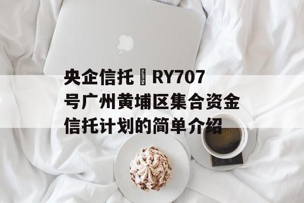 央企信托•RY707号广州黄埔区集合资金信托计划的简单介绍