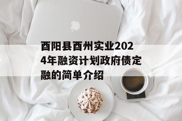 酉阳县酉州实业2024年融资计划政府债定融的简单介绍
