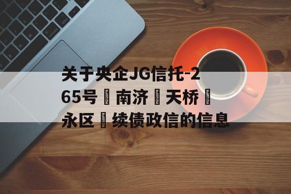 关于央企JG信托-265号‮南济‬天桥‮永区‬续债政信的信息
